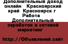 Дополнительный доход онлайн - Красноярский край, Красноярск г. Работа » Дополнительный заработок и сетевой маркетинг   